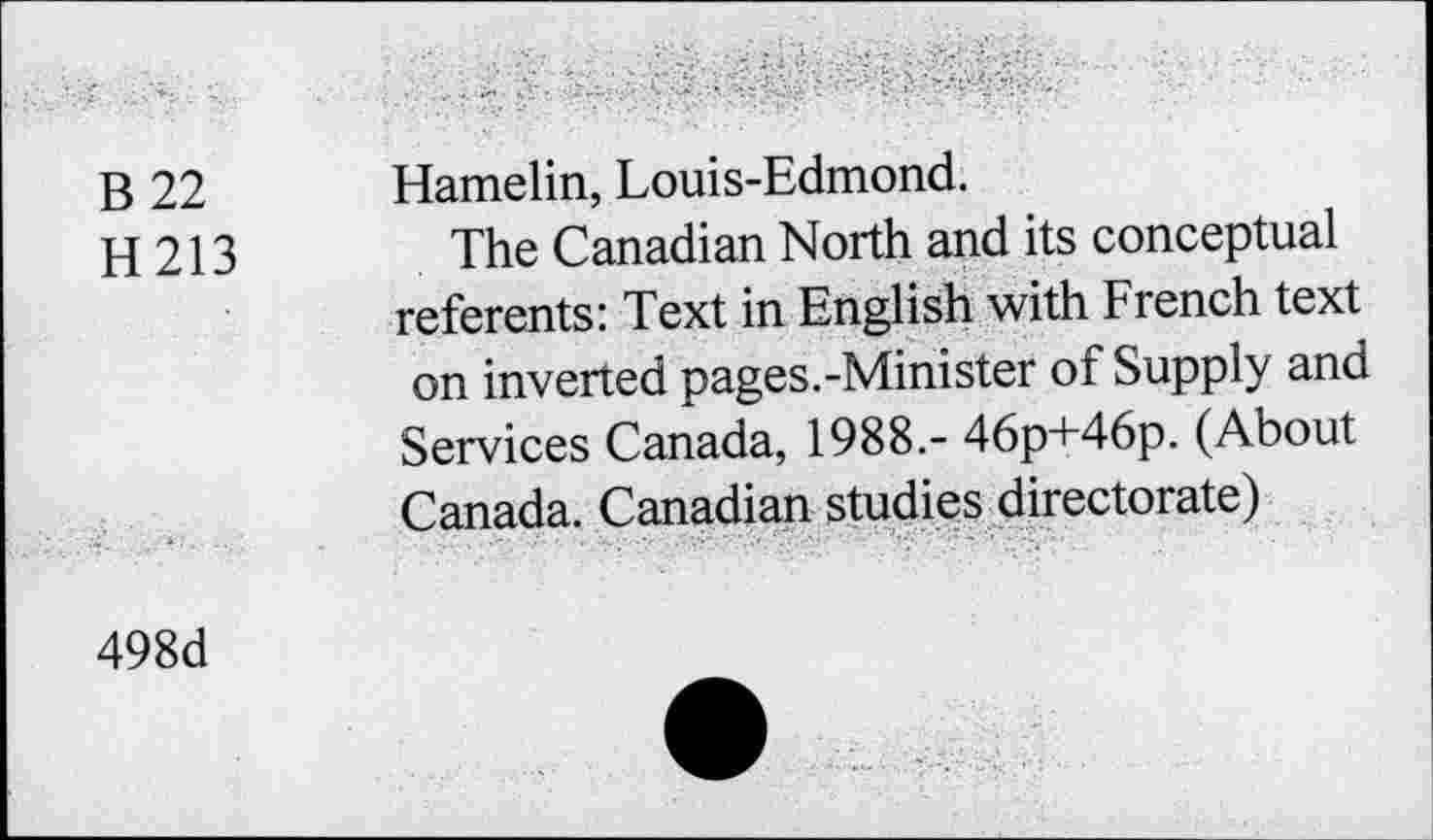 ﻿B 22
H213
Hamelin, Louis-Edmond.
The Canadian North and its conceptual referents: Text in English with French text on inverted pages.-Minister of Supply and Services Canada, 1988.- 46p+46p. (About Canada. Canadian studies directorate)
498d